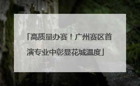高质量办赛！广州赛区首演专业中彰显花城温度