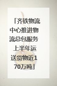 齐铁物流中心推进物流总包服务 上半年运送货物近170万吨
