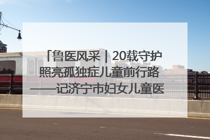 鲁医风采｜20载守护 照亮孤独症儿童前行路——记济宁市妇女儿童医院儿童康复中心主任、副主任技师赵淑珍