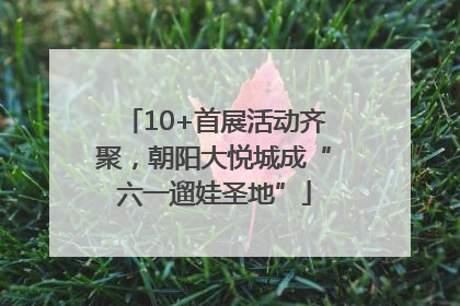 10+首展活动齐聚，朝阳大悦城成“六一遛娃圣地”