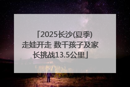 2025长沙(夏季)走娃开走 数千孩子及家长挑战13.5公里