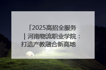 2025高招全服务｜河南物流职业学院：打造产教融合新高地 推动高质量快速发展