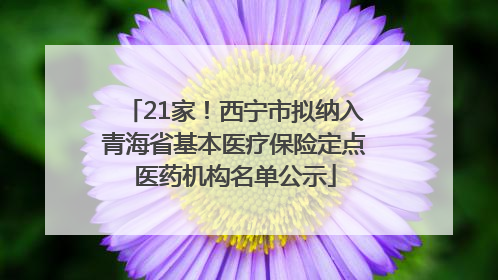 21家！西宁市拟纳入青海省基本医疗保险定点医药机构名单公示