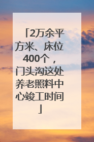 2万余平方米、床位400个，门头沟这处养老照料中心竣工时间