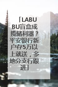 LABUBU盲盒成揽储利器？平安银行新户存5万以上就送，多地分支行跟进