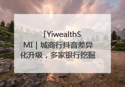 YiwealthSMI｜城商行抖音差异化升级，多家银行挖掘自身特色出圈！